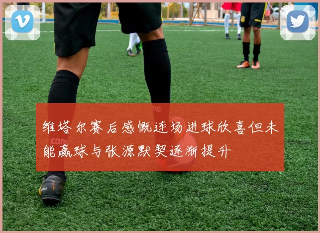 维塔尔赛后感慨连场进球欣喜但未能赢球与张源默契逐渐提升