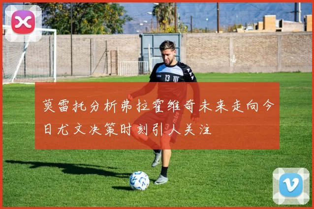 莫雷托分析弗拉霍维奇未来走向今日尤文决策时刻引人关注