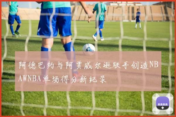 阿德巴约与阿贾威尔逊联手创造NBAWNBA单场得分新纪录