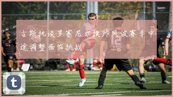古斯托谈罗塞尼尔换帅风波赛季中途调整面临挑战