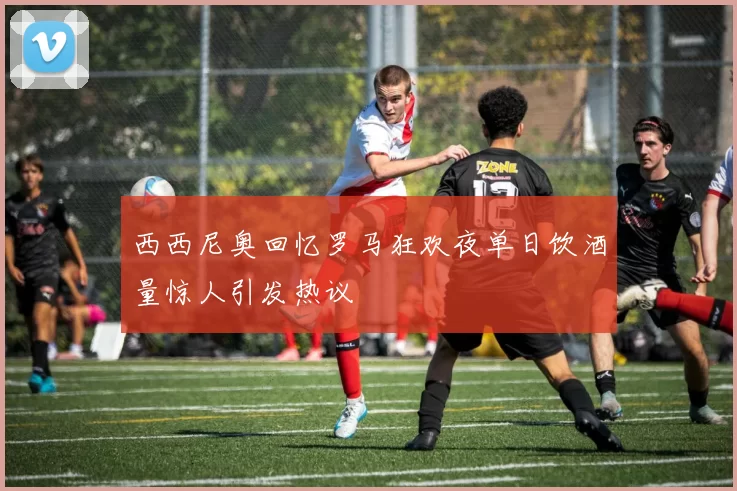 西西尼奥回忆罗马狂欢夜单日饮酒量惊人引发热议
