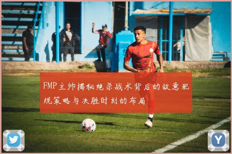 FMP主帅揭秘绝杀战术背后的故意犯规策略与决胜时刻的布局
